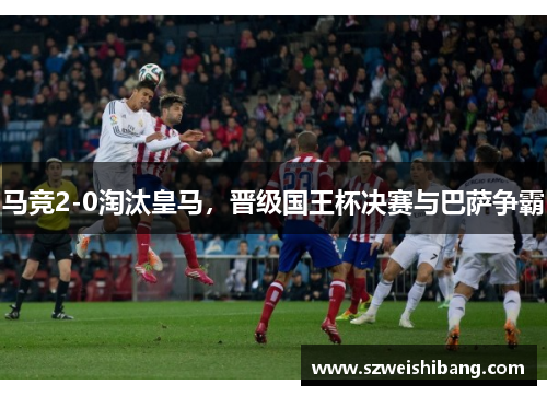 马竞2-0淘汰皇马，晋级国王杯决赛与巴萨争霸