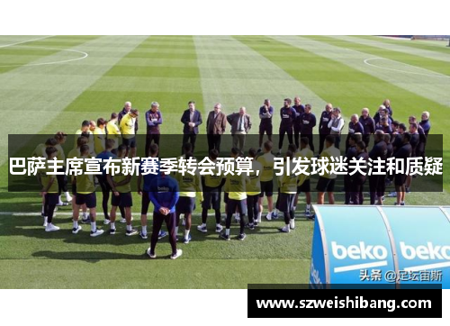 巴萨主席宣布新赛季转会预算，引发球迷关注和质疑