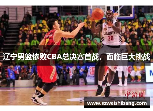辽宁男篮惨败CBA总决赛首战，面临巨大挑战