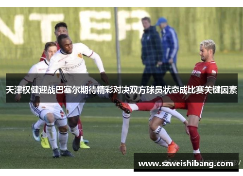 天津权健迎战巴塞尔期待精彩对决双方球员状态成比赛关键因素