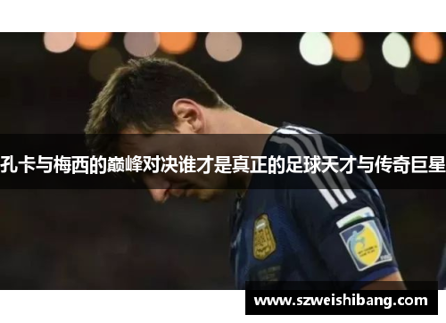 孔卡与梅西的巅峰对决谁才是真正的足球天才与传奇巨星